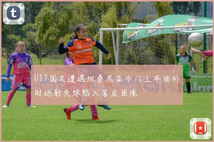 U17国足遭遇坦桑尼亚冷门上半场补时远射失球陷入落后困境