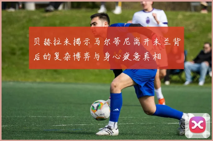 贝赫拉米揭示马尔蒂尼离开米兰背后的复杂博弈与身心疲惫真相