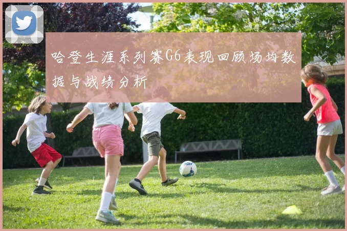 哈登生涯系列赛G6表现回顾场均数据与战绩分析