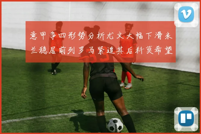 意甲争四形势分析尤文大幅下滑米兰稳居前列罗马紧追其后科莫希望渺茫