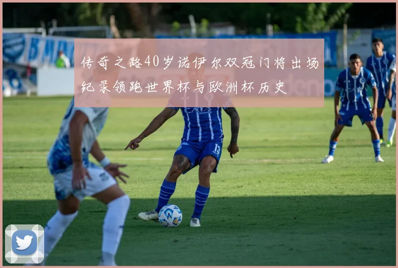 传奇之路40岁诺伊尔双冠门将出场纪录领跑世界杯与欧洲杯历史