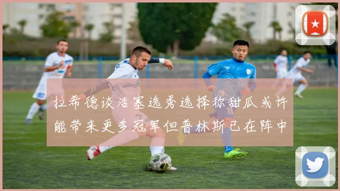 拉希德谈活塞选秀选择称甜瓜或许能带来更多冠军但普林斯已在阵中