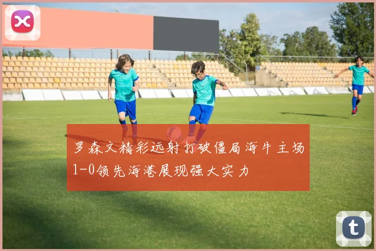 罗森文精彩远射打破僵局海牛主场1-0领先海港展现强大实力