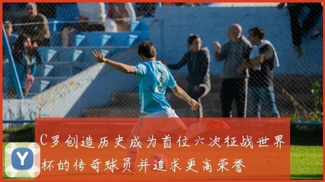 C罗创造历史成为首位六次征战世界杯的传奇球员并追求更高荣誉