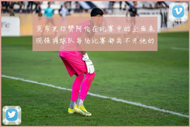 莫布里称赞阿伦在比赛中的全面表现强调球队每场比赛都离不开他的贡献