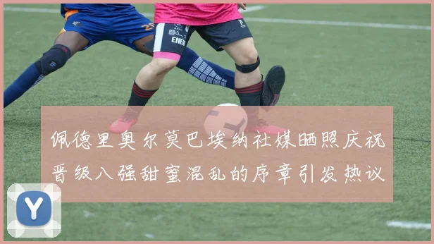 佩德里奥尔莫巴埃纳社媒晒照庆祝晋级八强甜蜜混乱的序章引发热议