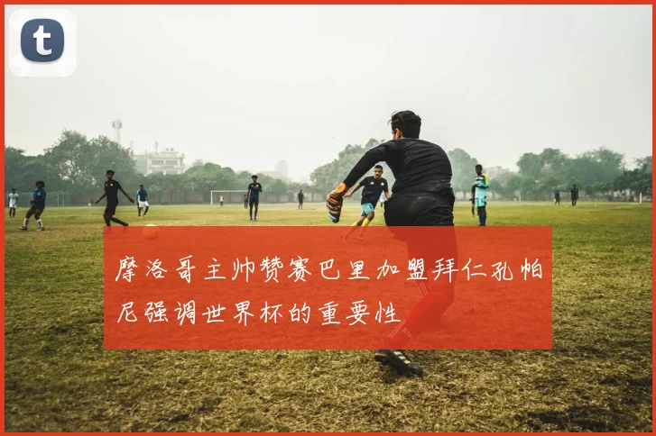 摩洛哥主帅赞赛巴里加盟拜仁孔帕尼强调世界杯的重要性