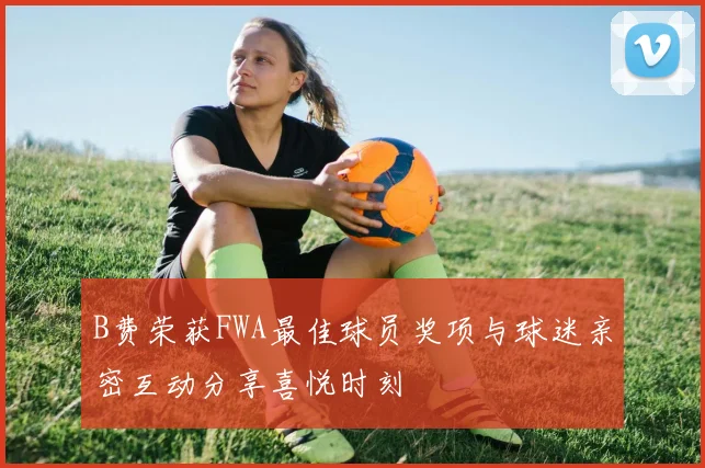 B费荣获FWA最佳球员奖项与球迷亲密互动分享喜悦时刻
