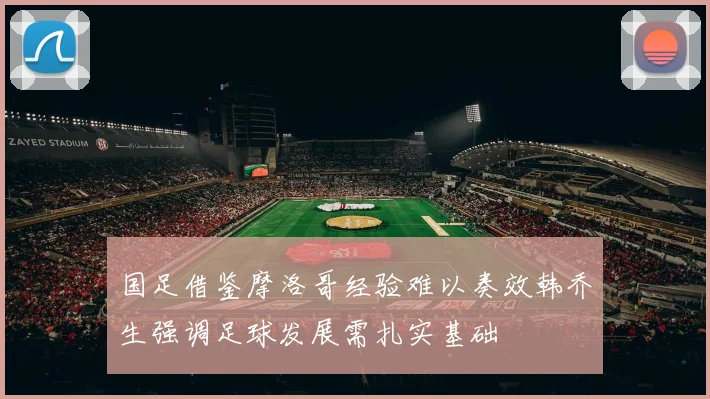 国足借鉴摩洛哥经验难以奏效韩乔生强调足球发展需扎实基础