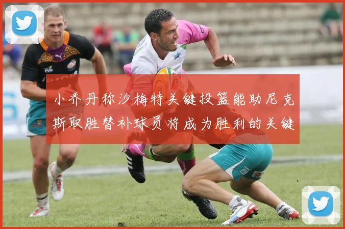 小乔丹称沙梅特关键投篮能助尼克斯取胜替补球员将成为胜利的关键因素