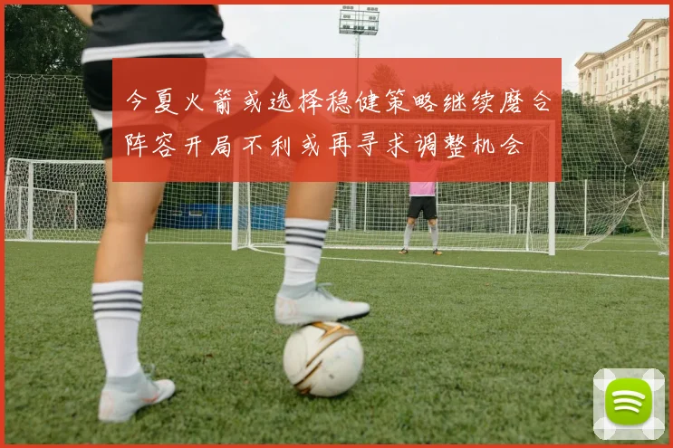 今夏火箭或选择稳健策略继续磨合阵容开局不利或再寻求调整机会