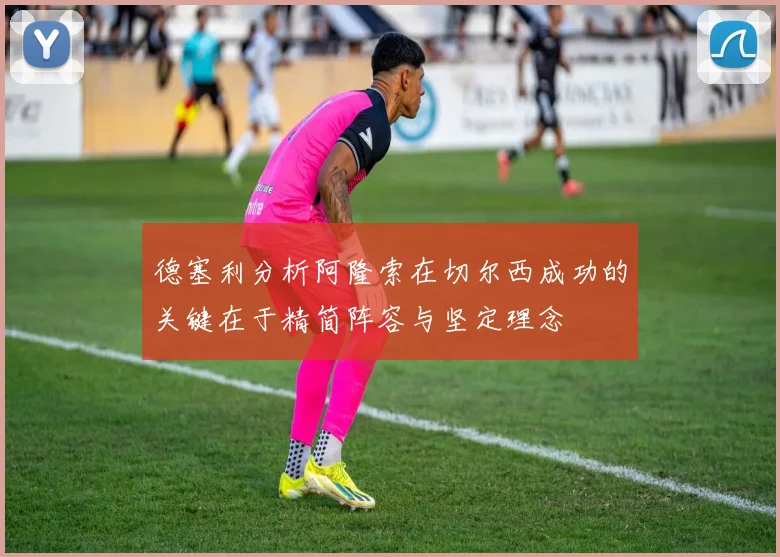 德塞利分析阿隆索在切尔西成功的关键在于精简阵容与坚定理念
