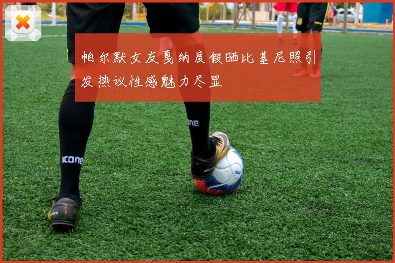 帕尔默女友戛纳度假晒比基尼照引发热议性感魅力尽显