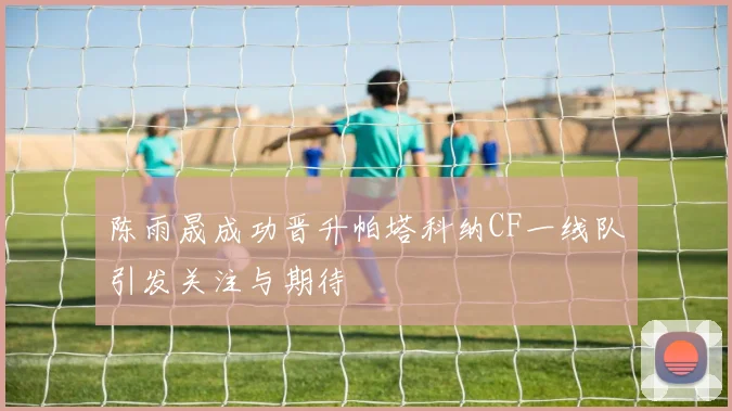 陈雨晟成功晋升帕塔科纳CF一线队引发关注与期待