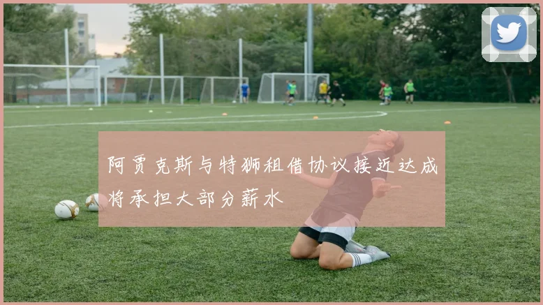 阿贾克斯与特狮租借协议接近达成将承担大部分薪水