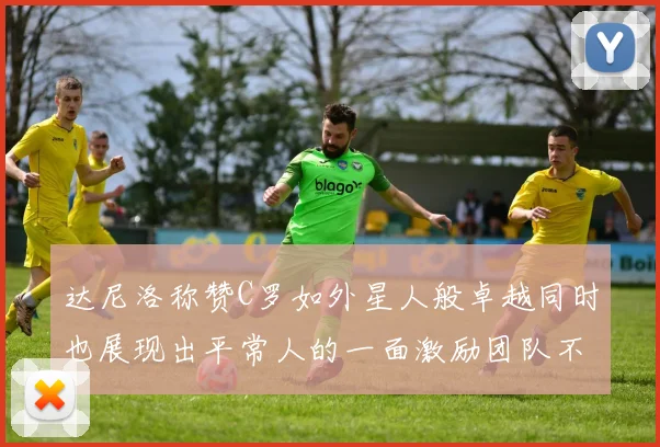 达尼洛称赞C罗如外星人般卓越同时也展现出平常人的一面激励团队不断进步
